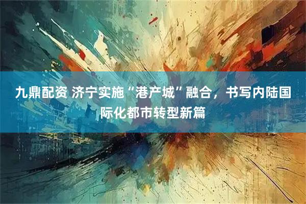 九鼎配资 济宁实施“港产城”融合，书写内陆国际化都市转型新篇