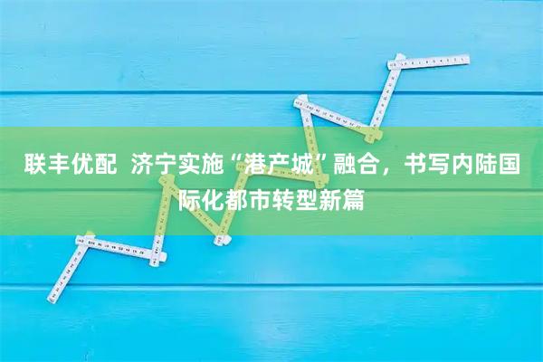 联丰优配  济宁实施“港产城”融合，书写内陆国际化都市转型新篇