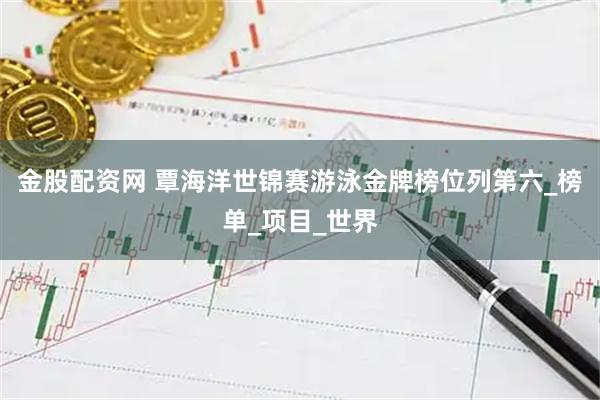 金股配资网 覃海洋世锦赛游泳金牌榜位列第六_榜单_项目_世界