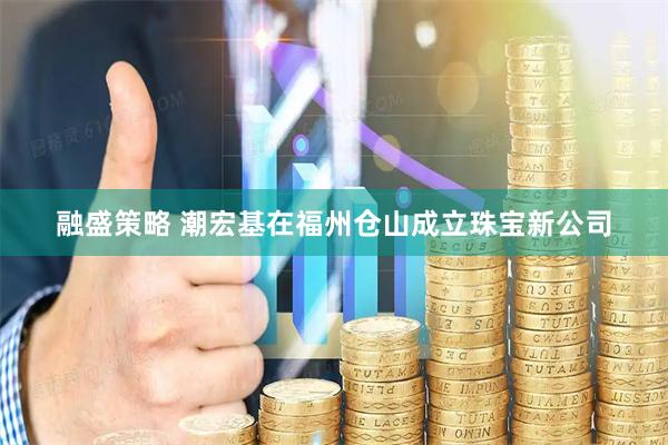 融盛策略 潮宏基在福州仓山成立珠宝新公司