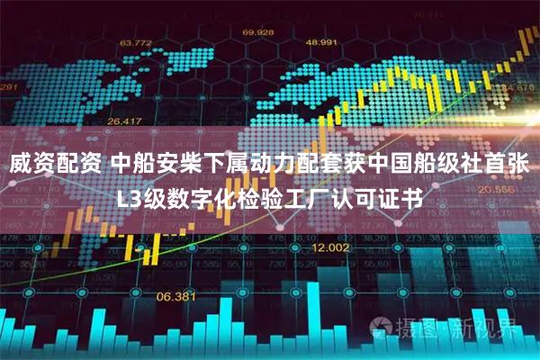 威资配资 中船安柴下属动力配套获中国船级社首张L3级数字化检验工厂认可证书