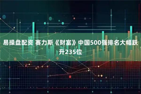 易操盘配资 赛力斯《财富》中国500强排名大幅跃升235位
