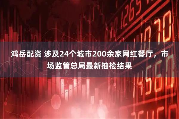 鸿岳配资 涉及24个城市200余家网红餐厅，市场监管总局最新抽检结果