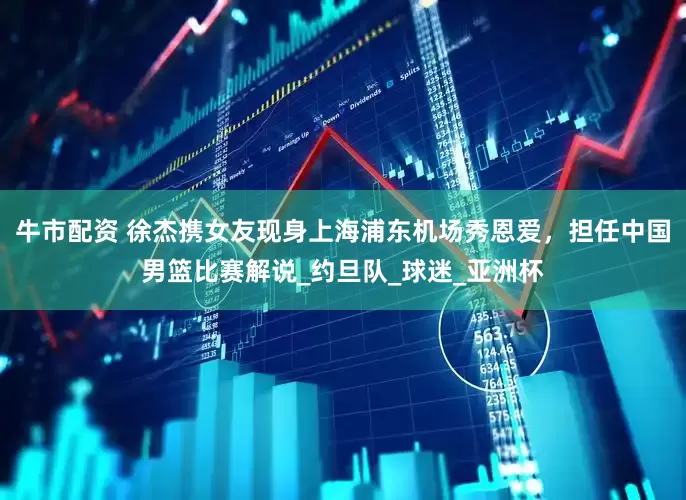 牛市配资 徐杰携女友现身上海浦东机场秀恩爱，担任中国男篮比赛解说_约旦队_球迷_亚洲杯