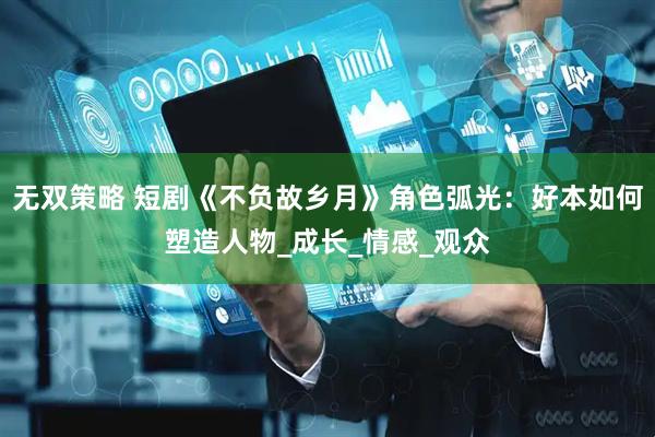 无双策略 短剧《不负故乡月》角色弧光：好本如何塑造人物_成长_情感_观众