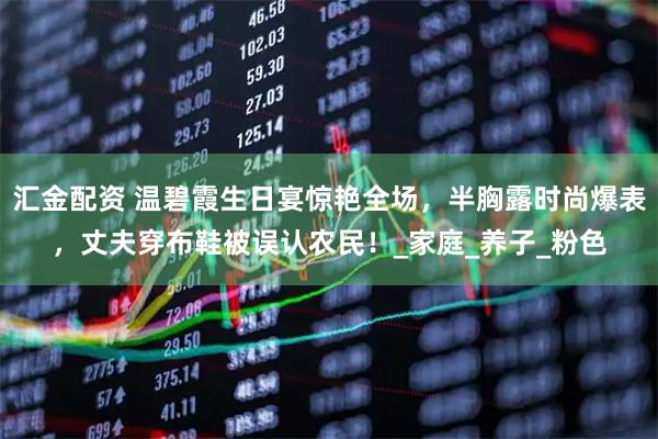 汇金配资 温碧霞生日宴惊艳全场，半胸露时尚爆表，丈夫穿布鞋被误认农民！_家庭_养子_粉色