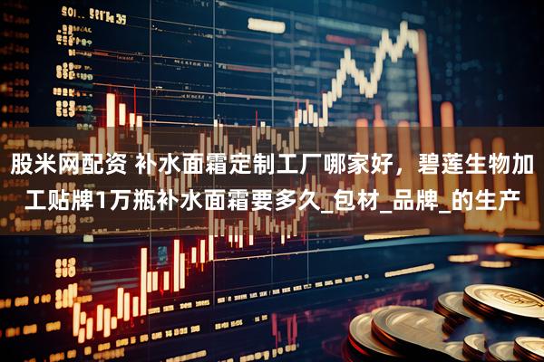 股米网配资 补水面霜定制工厂哪家好，碧莲生物加工贴牌1万瓶补水面霜要多久_包材_品牌_的生产