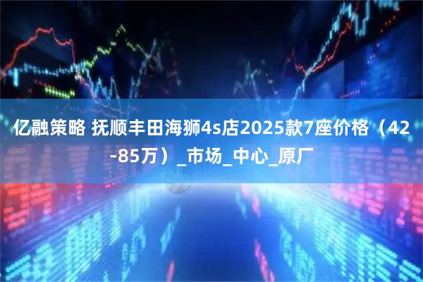 亿融策略 抚顺丰田海狮4s店2025款7座价格（42-85万）_市场_中心_原厂