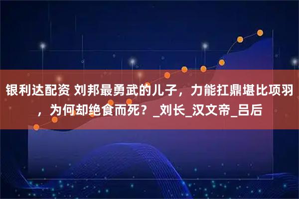 银利达配资 刘邦最勇武的儿子，力能扛鼎堪比项羽，为何却绝食而死？_刘长_汉文帝_吕后