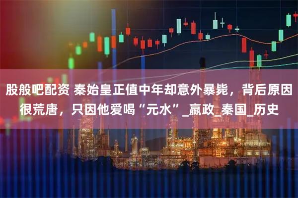 股般吧配资 秦始皇正值中年却意外暴毙，背后原因很荒唐，只因他爱喝“元水”_嬴政_秦国_历史