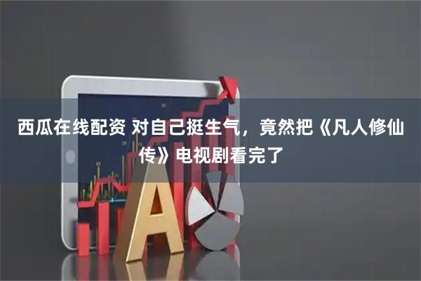 西瓜在线配资 对自己挺生气，竟然把《凡人修仙传》电视剧看完了