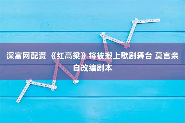 深富网配资 《红高粱》将被搬上歌剧舞台 莫言亲自改编剧本