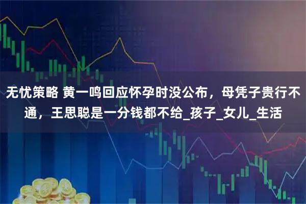 无忧策略 黄一鸣回应怀孕时没公布，母凭子贵行不通，王思聪是一分钱都不给_孩子_女儿_生活