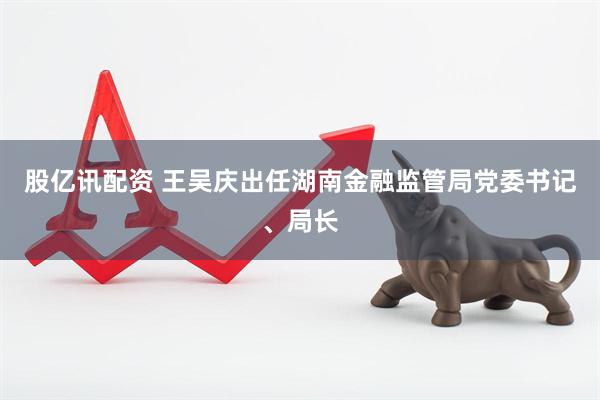 股亿讯配资 王吴庆出任湖南金融监管局党委书记、局长