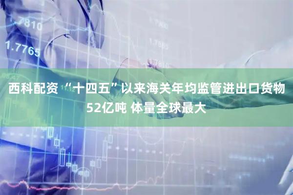 西科配资 “十四五”以来海关年均监管进出口货物52亿吨 体量全球最大