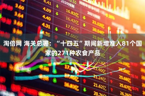 淘倍网 海关总署：“十四五”期间新增准入81个国家的271种农食产品