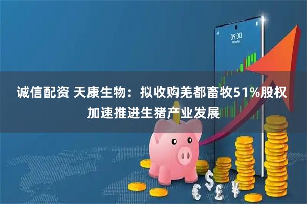 诚信配资 天康生物：拟收购羌都畜牧51%股权 加速推进生猪产业发展