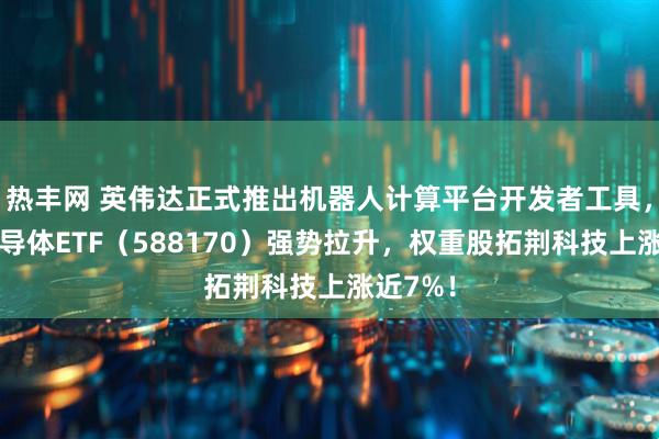 热丰网 英伟达正式推出机器人计算平台开发者工具，科创半导体ETF（588170）强势拉升，权重股拓荆科技上涨近7%！