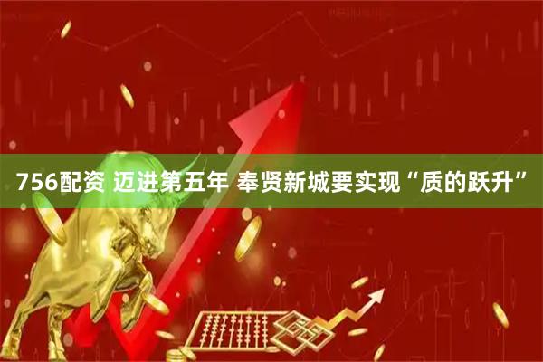 756配资 迈进第五年 奉贤新城要实现“质的跃升”