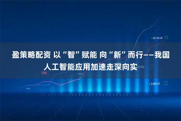 盈策略配资 以“智”赋能 向“新”而行——我国人工智能应用加速走深向实