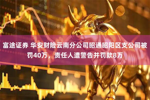 富途证券 华安财险云南分公司昭通昭阳区支公司被罚40万，责任人遭警告并罚款8万