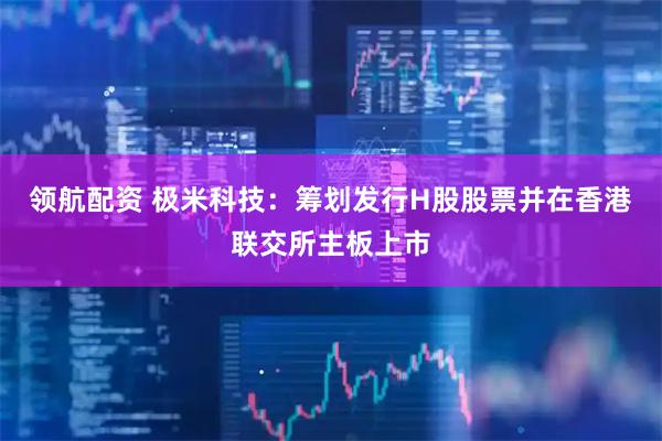 领航配资 极米科技：筹划发行H股股票并在香港联交所主板上市