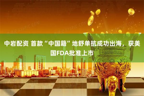 中岩配资 首款“中国籍”地舒单抗成功出海，获美国FDA批准上市