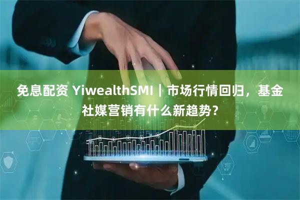 免息配资 YiwealthSMI｜市场行情回归，基金社媒营销有什么新趋势？
