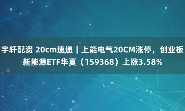 宇轩配资 20cm速递｜上能电气20CM涨停，创业板新能源ETF华夏（159368）上涨3.58%