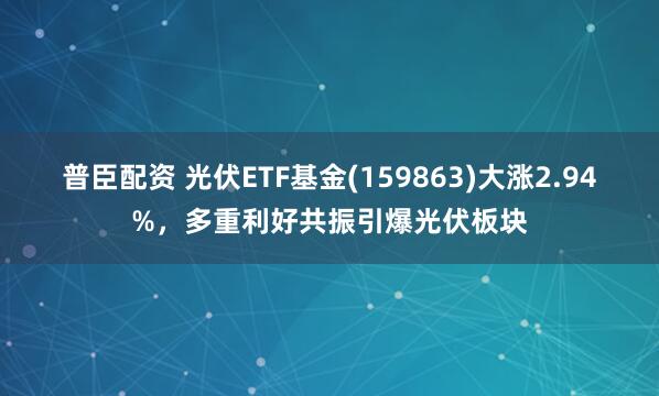 普臣配资 光伏ETF基金(159863)大涨2.94%，多重利好共振引爆光伏板块