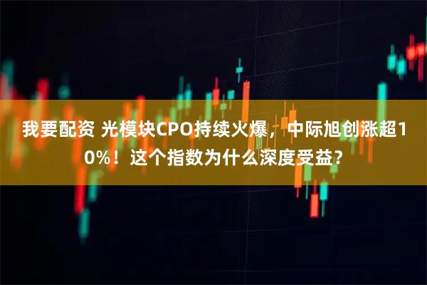 我要配资 光模块CPO持续火爆，中际旭创涨超10%！这个指数为什么深度受益？