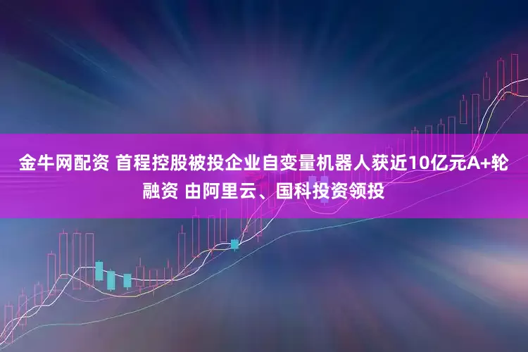 金牛网配资 首程控股被投企业自变量机器人获近10亿元A+轮融资 由阿里云、国科投资领投