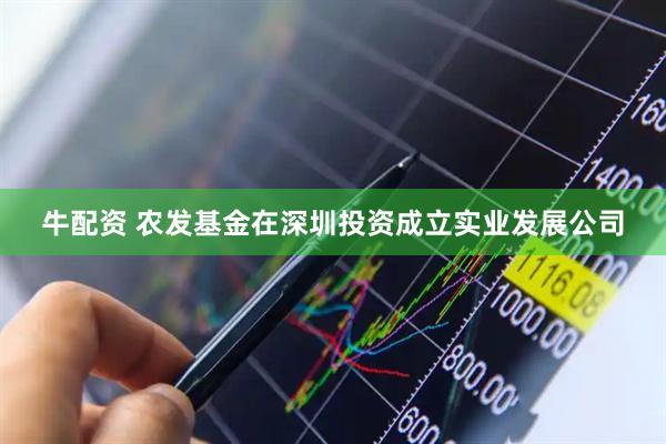 牛配资 农发基金在深圳投资成立实业发展公司