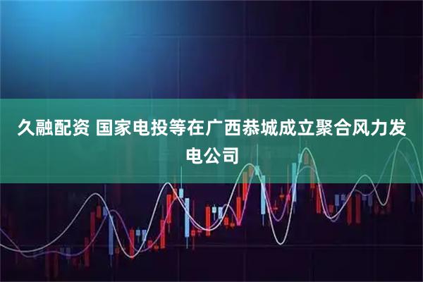 久融配资 国家电投等在广西恭城成立聚合风力发电公司