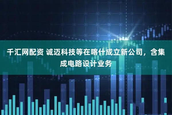 千汇网配资 诚迈科技等在喀什成立新公司，含集成电路设计业务