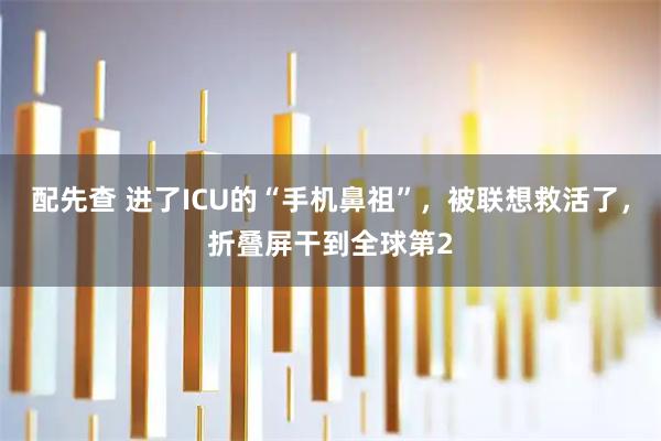配先查 进了ICU的“手机鼻祖”，被联想救活了，折叠屏干到全球第2