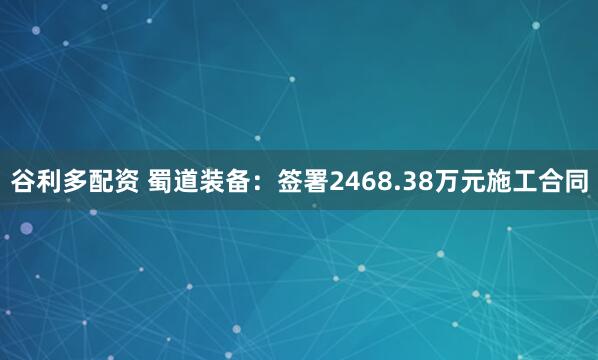 谷利多配资 蜀道装备：签署2468.38万元施工合同