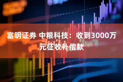 富明证券 中粮科技：收到3000万元征收补偿款