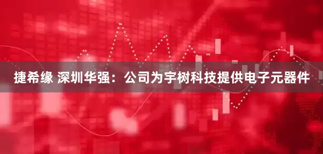 捷希缘 深圳华强：公司为宇树科技提供电子元器件