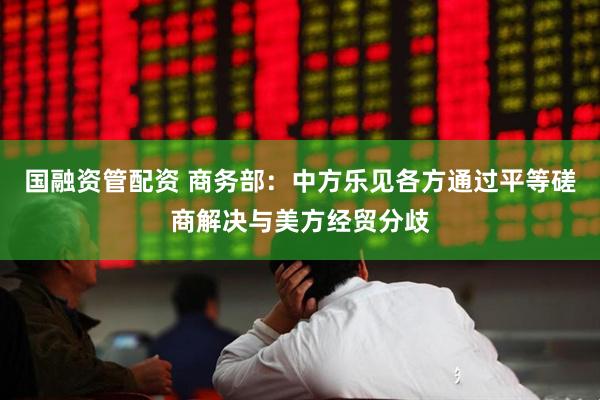 国融资管配资 商务部：中方乐见各方通过平等磋商解决与美方经贸分歧