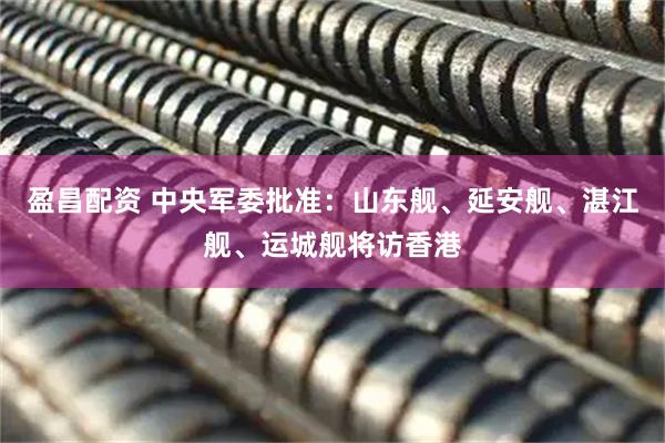 盈昌配资 中央军委批准：山东舰、延安舰、湛江舰、运城舰将访香港