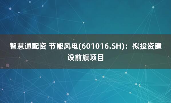 智慧通配资 节能风电(601016.SH)：拟投资建设前旗项目