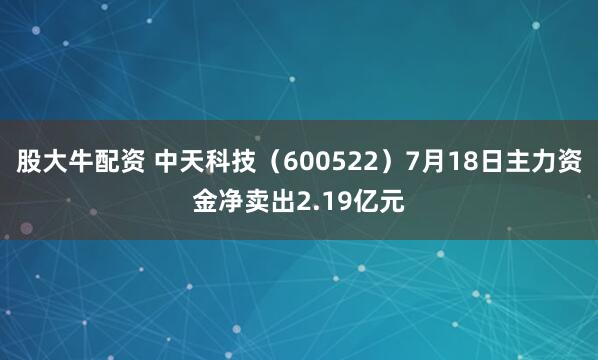 股大牛配资 中天科技（600522）7月18日主力资金净卖出2.19亿元