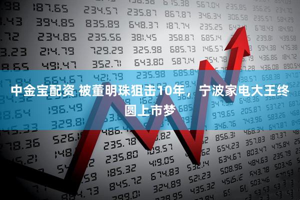 中金宝配资 被董明珠狙击10年，宁波家电大王终圆上市梦