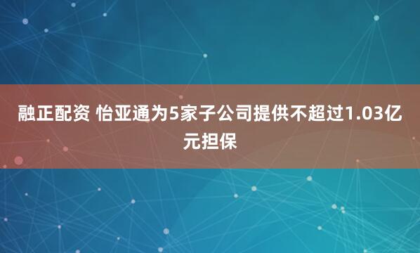 融正配资 怡亚通为5家子公司提供不超过1.03亿元担保