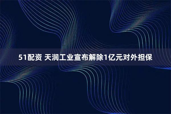 51配资 天润工业宣布解除1亿元对外担保