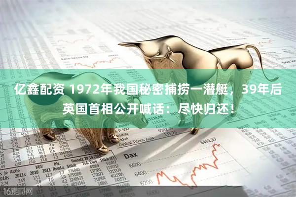 亿鑫配资 1972年我国秘密捕捞一潜艇，39年后英国首相公开喊话：尽快归还！