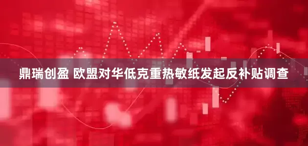鼎瑞创盈 欧盟对华低克重热敏纸发起反补贴调查