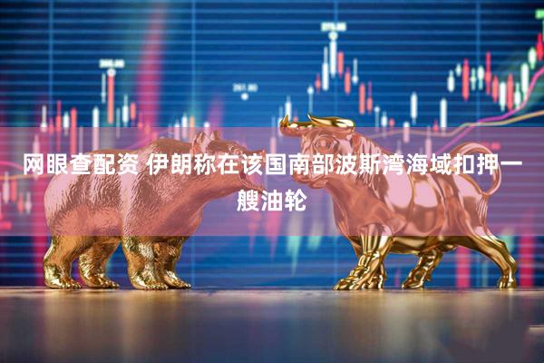 网眼查配资 伊朗称在该国南部波斯湾海域扣押一艘油轮