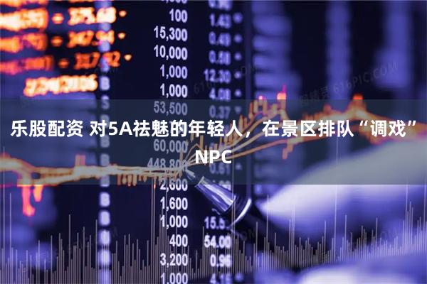 乐股配资 对5A祛魅的年轻人，在景区排队“调戏”NPC